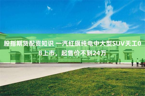 股指期货配资知识 一汽红旗纯电中大型SUV天工08上市,起售价不到24万