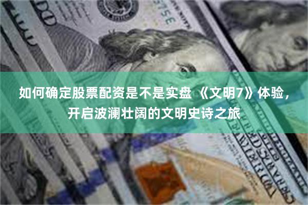 如何确定股票配资是不是实盘 《文明7》体验,开启波澜壮阔的文明史诗之旅