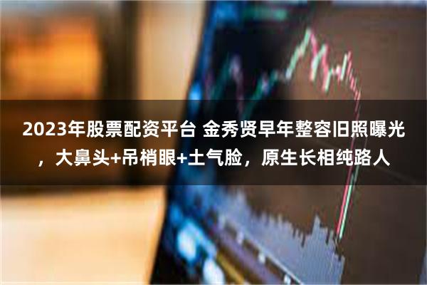 2023年股票配资平台 金秀贤早年整容旧照曝光，大鼻头+吊梢眼+土气脸，原生长相纯路人