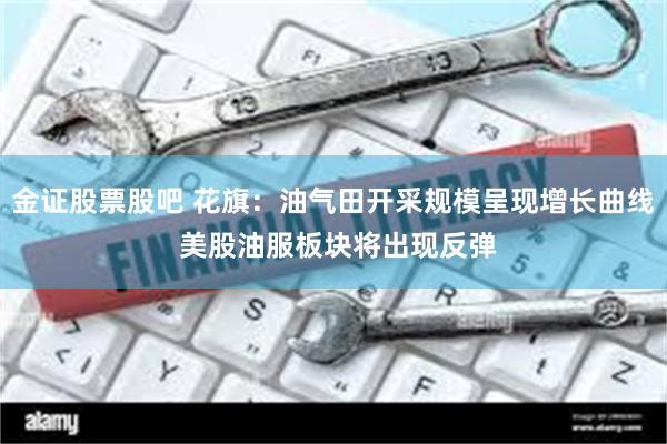 金证股票股吧 花旗：油气田开采规模呈现增长曲线 美股油服板块将出现反弹