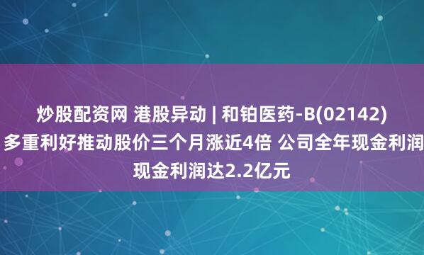 炒股配资网 港股异动 | 和铂医药-B(02142)再涨近7% 多重利好推动股价三个月涨近4倍 公司全年现金利润达2.2亿元