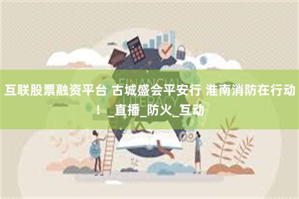 互联股票融资平台 古城盛会平安行 淮南消防在行动!_直播_防火_互动