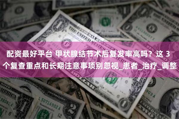 配资最好平台 甲状腺结节术后复发率高吗?这 3 个复查重点和长期注意事项别忽视_患者_治疗_调整