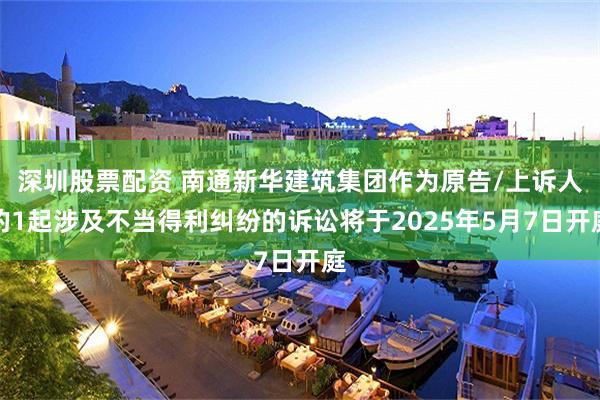 深圳股票配资 南通新华建筑集团作为原告/上诉人的1起涉及不当得利纠纷的诉讼将于2025年5月7日开庭