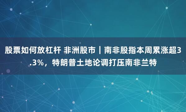 股票如何放杠杆 非洲股市|南非股指本周累涨超3.3%,特朗普土地论调打压南非兰特
