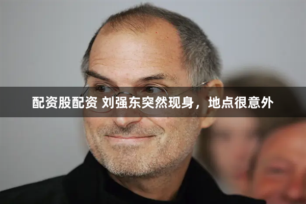 配资股配资 刘强东突然现身,地点很意外
