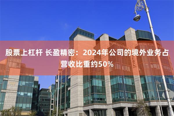 股票上杠杆 长盈精密:2024年公司的境外业务占营收比重约50%