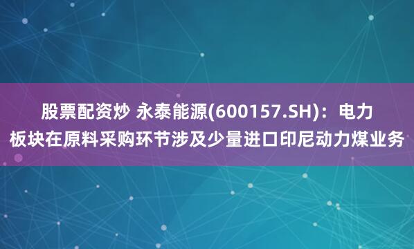 股票配资炒 永泰能源(600157.SH):电力板块在原料采购环节涉及少量进口印尼动力煤业务