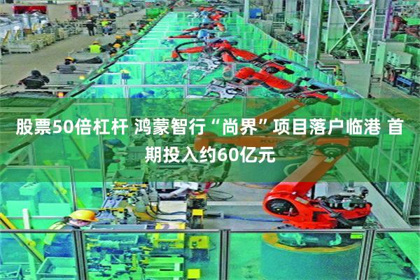 股票50倍杠杆 鸿蒙智行“尚界”项目落户临港 首期投入约60亿元