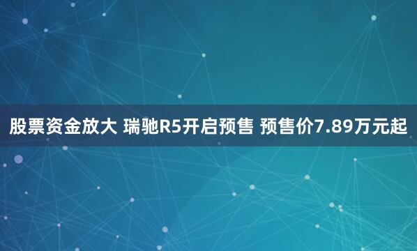 股票资金放大 瑞驰R5开启预售 预售价7.89万元起