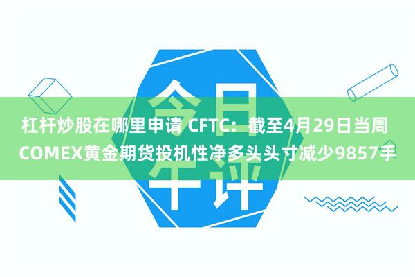 杠杆炒股在哪里申请 CFTC:截至4月29日当周 COMEX黄金期货投机性净多头头寸减少9857手