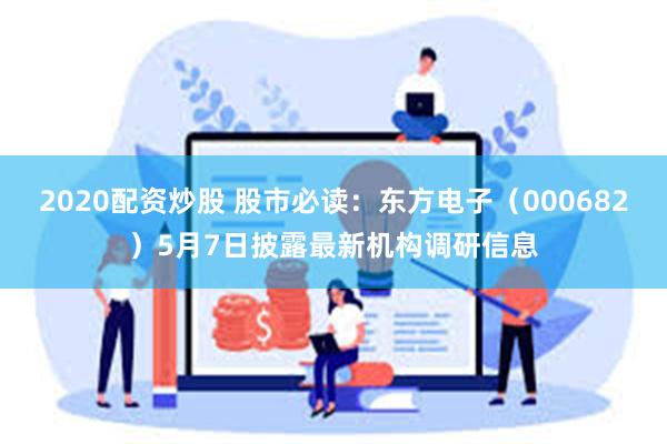 2020配资炒股 股市必读：东方电子（000682）5月7日披露最新机构调研信息