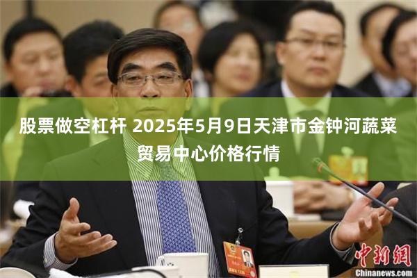 股票做空杠杆 2025年5月9日天津市金钟河蔬菜贸易中心价格行情