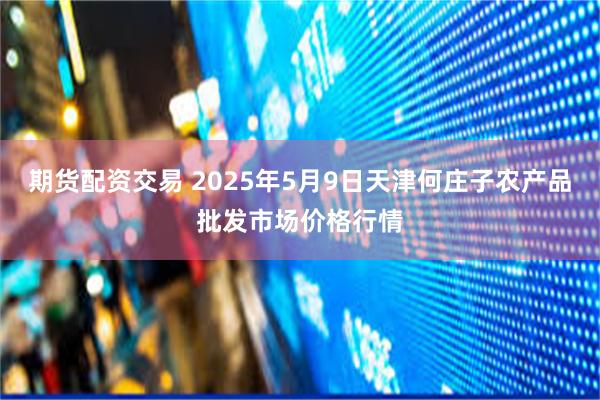 期货配资交易 2025年5月9日天津何庄子农产品批发市场价格行情