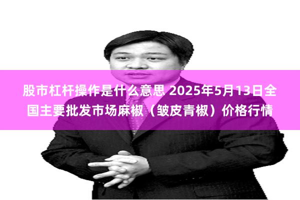 股市杠杆操作是什么意思 2025年5月13日全国主要批发市场麻椒（皱皮青椒）价格行情