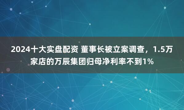 2024十大实盘配资 董事长被立案调查,1.5万家店的万辰集团归母净利率不到1%