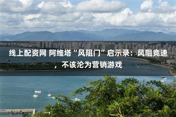 线上配资网 阿维塔“风阻门”启示录:风阻竞速,不该沦为营销游戏