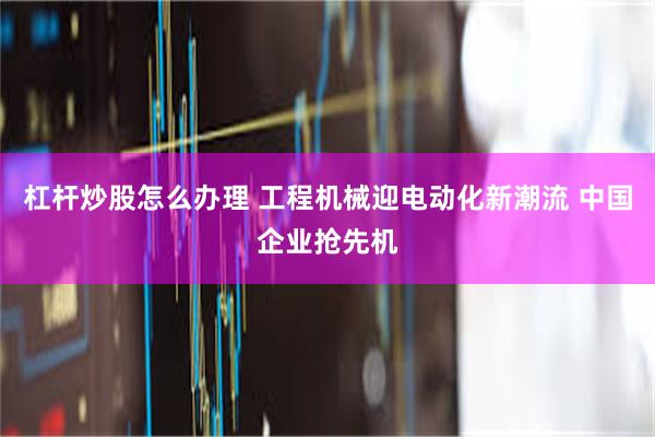 杠杆炒股怎么办理 工程机械迎电动化新潮流 中国企业抢先机