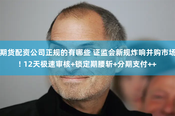 期货配资公司正规的有哪些 证监会新规炸响并购市场! 12天极速审核+锁定期腰斩+分期支付++