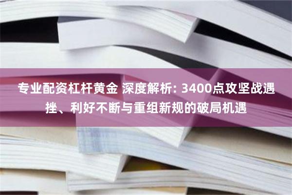 专业配资杠杆黄金 深度解析: 3400点攻坚战遇挫、利好不断与重组新规的破局机遇