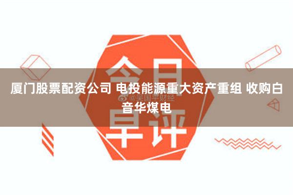 厦门股票配资公司 电投能源重大资产重组 收购白音华煤电