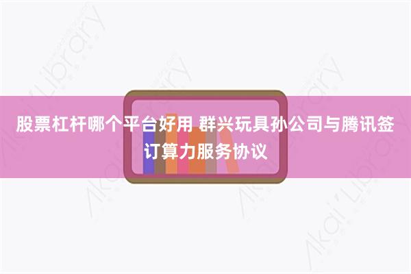 股票杠杆哪个平台好用 群兴玩具孙公司与腾讯签订算力服务协议