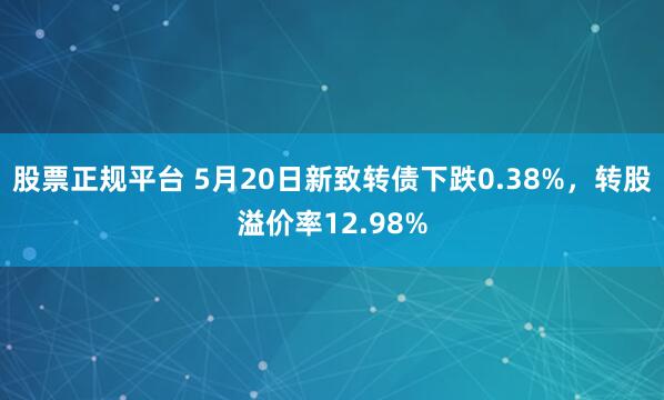 股票正规平台 5月20日新致转债下跌0.38%,转股溢价率12.98%