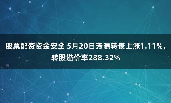 股票配资资金安全 5月20日芳源转债上涨1.11%，转股溢价率288.32%