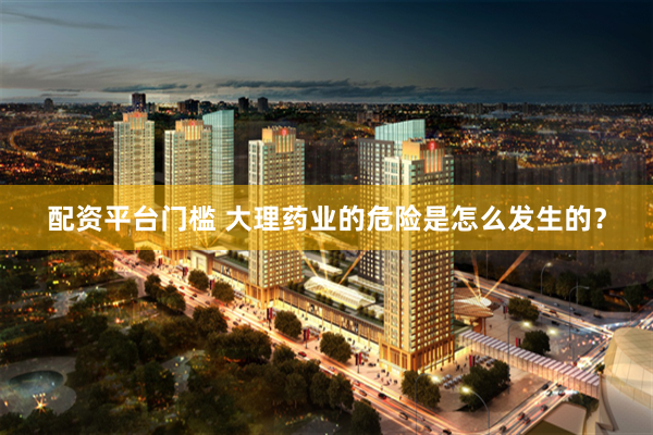 配资平台门槛 大理药业的危险是怎么发生的?