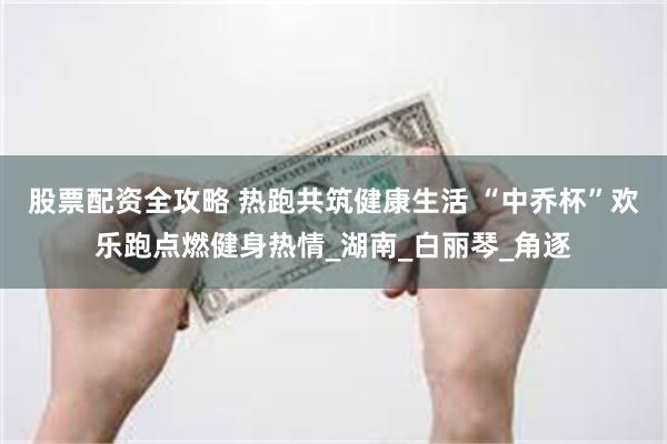 股票配资全攻略 热跑共筑健康生活 “中乔杯”欢乐跑点燃健身热情_湖南_白丽琴_角逐