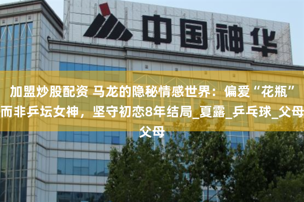 加盟炒股配资 马龙的隐秘情感世界:偏爱“花瓶”而非乒坛女神,坚守初恋8年结局_夏露_乒乓球_父母