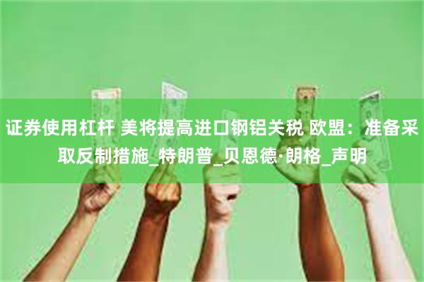 证券使用杠杆 美将提高进口钢铝关税 欧盟:准备采取反制措施_特朗普_贝恩德·朗格_声明