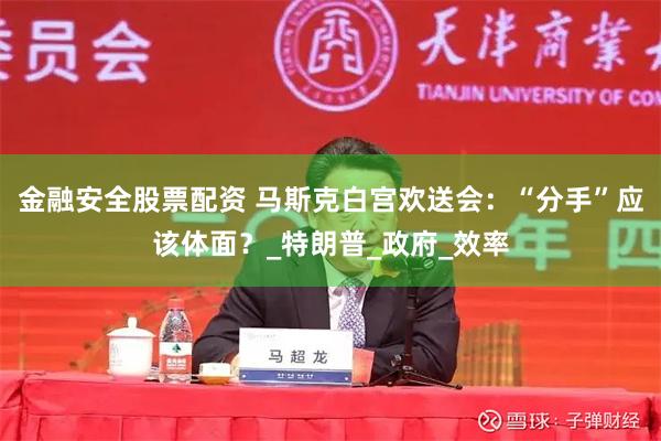 金融安全股票配资 马斯克白宫欢送会：“分手”应该体面？_特朗普_政府_效率