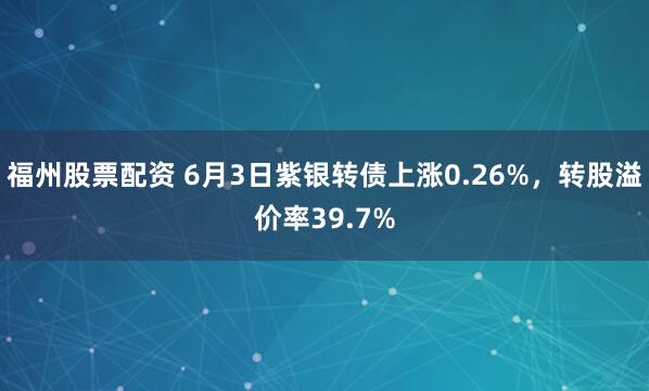 福州股票配资 6月3日紫银转债上涨0.26%,转股溢价率39.7%