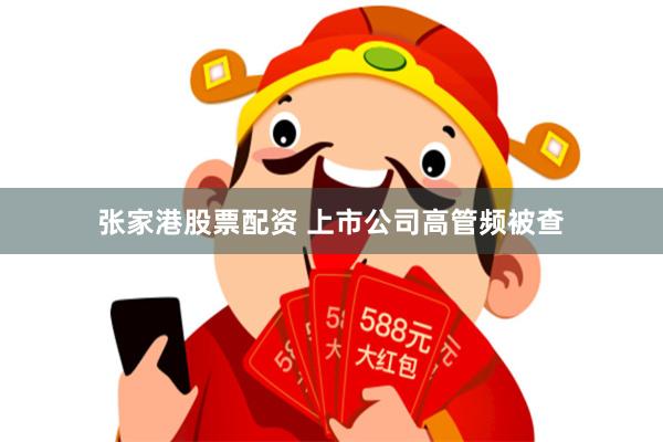 张家港股票配资 上市公司高管频被查