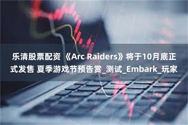 乐清股票配资 《Arc Raiders》将于10月底正式发售 夏季游戏节预告赏_测试_Embark_玩家