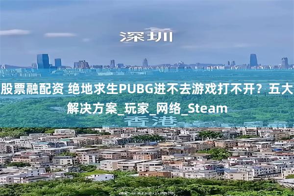股票融配资 绝地求生PUBG进不去游戏打不开?五大解决方案_玩家_网络_Steam