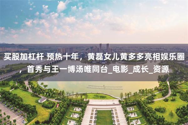 买股加杠杆 预热十年,黄磊女儿黄多多亮相娱乐圈,首秀与王一博汤唯同台_电影_成长_资源