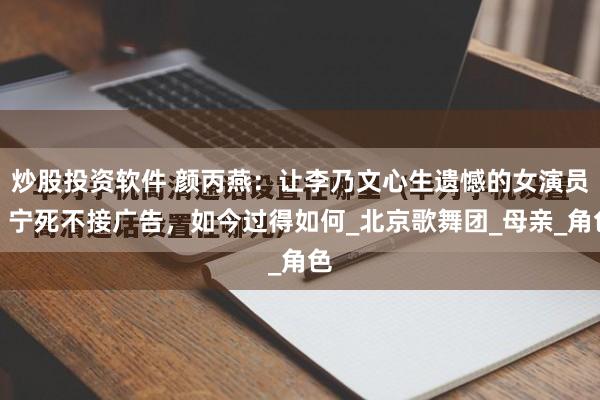 炒股投资软件 颜丙燕:让李乃文心生遗憾的女演员,宁死不接广告,如今过得如何_北京歌舞团_母亲_角色