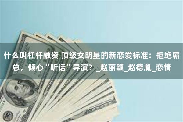 什么叫杠杆融资 顶级女明星的新恋爱标准:拒绝霸总,倾心“听话”导演?_赵丽颖_赵德胤_恋情