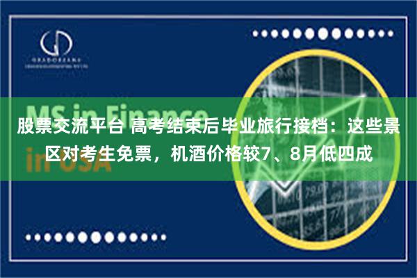 股票交流平台 高考结束后毕业旅行接档:这些景区对考生免票,机酒价格较7、8月低四成