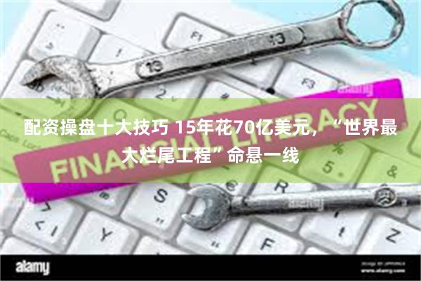 配资操盘十大技巧 15年花70亿美元,“世界最大烂尾工程”命悬一线