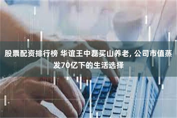股票配资排行榜 华谊王中磊买山养老, 公司市值蒸发70亿下的生活选择
