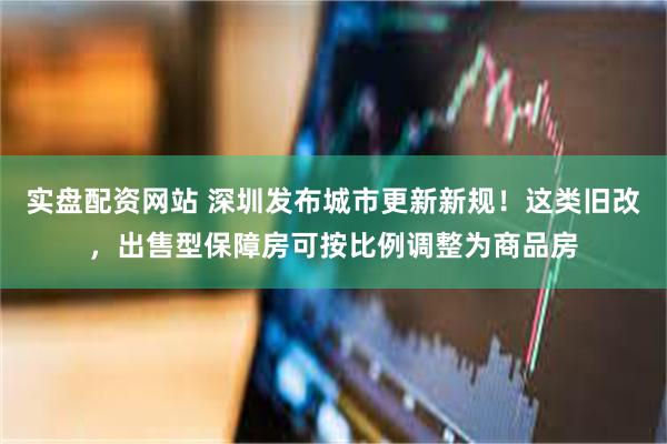 实盘配资网站 深圳发布城市更新新规!这类旧改,出售型保障房可按比例调整为商品房