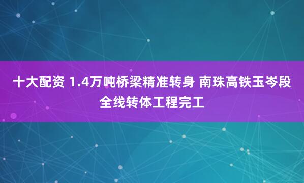 十大配资 1.4万吨桥梁精准转身 南珠高铁玉岑段全线转体工程完工