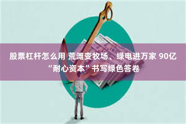 股票杠杆怎么用 荒滩变牧场、绿电进万家 90亿“耐心资本”书写绿色答卷