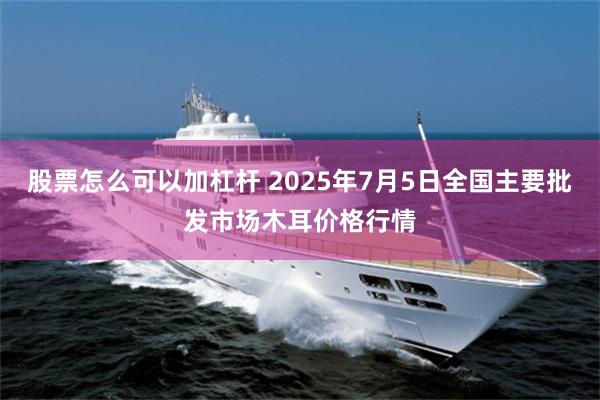 股票怎么可以加杠杆 2025年7月5日全国主要批发市场木耳价格行情