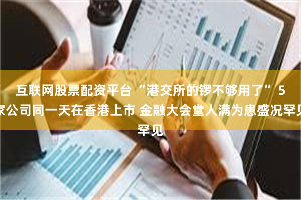 互联网股票配资平台 “港交所的锣不够用了” 5家公司同一天在香港上市 金融大会堂人满为患盛况罕见
