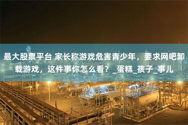 最大股票平台 家长称游戏危害青少年，要求网吧卸载游戏，这件事你怎么看？_蛋糕_孩子_事儿