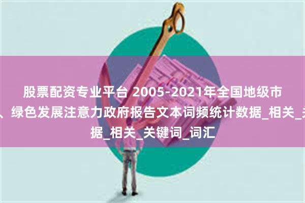 股票配资专业平台 2005-2021年全国地级市环保注意力、绿色发展注意力政府报告文本词频统计数据_相关_关键词_词汇